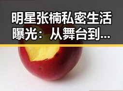 明星张楠私密生活曝光：从舞台到私域的巨大转变