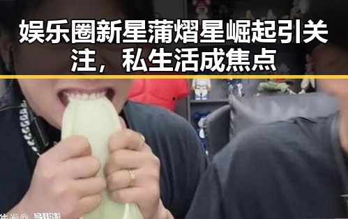 娱乐圈新星蒲熠星崛起引关注，私生活成焦点